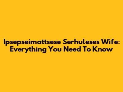 Ipsepseimattsese Serhulese's Wife: Everything You Need To Know