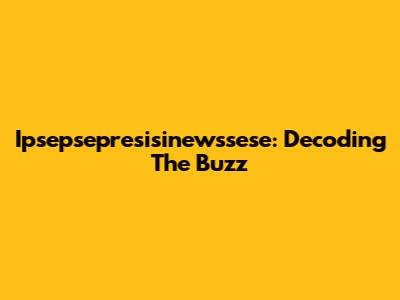 Ipsepsepresisinewssese: Decoding The Buzz
