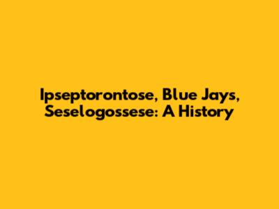 Ipseptorontose, Blue Jays, Seselogossese: A History