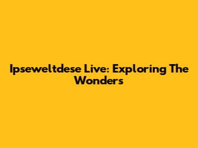 Ipseweltdese Live: Exploring The Wonders