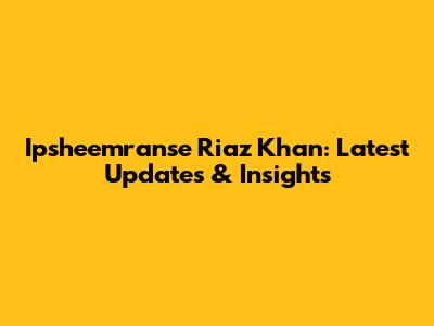 Ipsheemranse Riaz Khan: Latest Updates & Insights