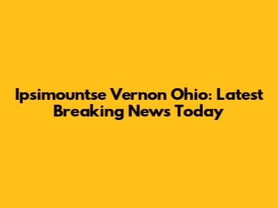 Ipsimountse Vernon Ohio: Latest Breaking News Today