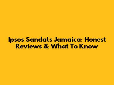 Ipsos Sandals Jamaica: Honest Reviews & What To Know