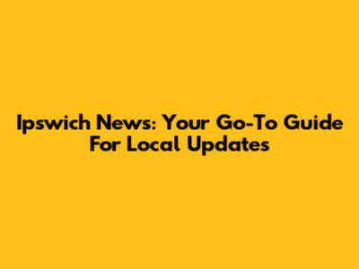 Ipswich News: Your Go-To Guide For Local Updates