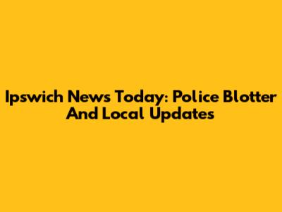 Ipswich News Today: Police Blotter And Local Updates