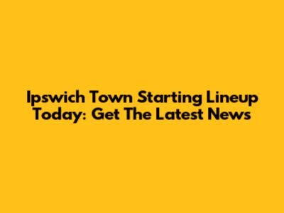 Ipswich Town Starting Lineup Today: Get The Latest News