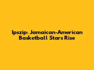 Ipszip: Jamaican-American Basketball Star's Rise