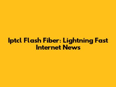 Iptcl Flash Fiber: Lightning Fast Internet News