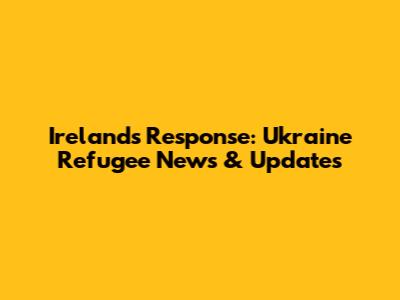 Ireland's Response: Ukraine Refugee News & Updates