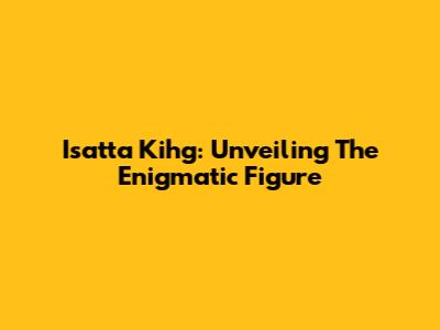 Isatta Kihg: Unveiling The Enigmatic Figure