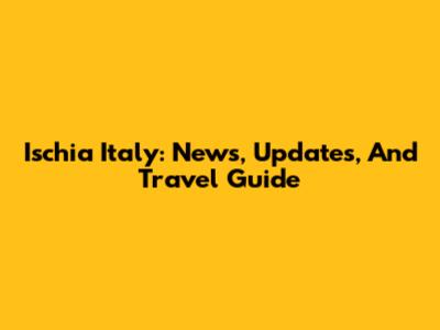 Ischia Italy: News, Updates, And Travel Guide
