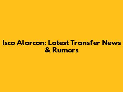 Isco Alarcon: Latest Transfer News & Rumors