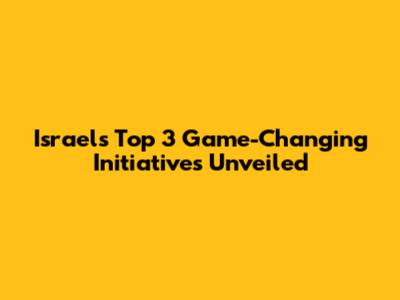 Israel's Top 3 Game-Changing Initiatives Unveiled