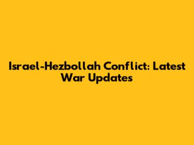 Israel-Hezbollah Conflict: Latest War Updates