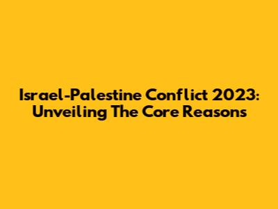 Israel-Palestine Conflict 2023: Unveiling The Core Reasons