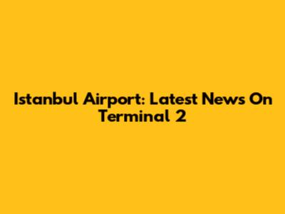 Istanbul Airport: Latest News On Terminal 2