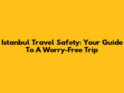 Istanbul Travel Safety: Your Guide To A Worry-Free Trip