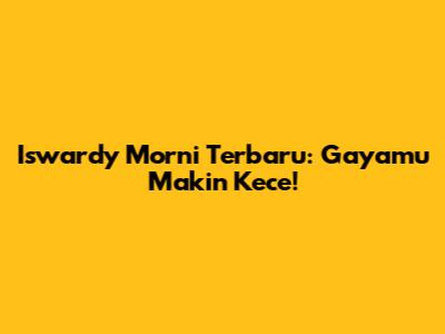 Iswardy Morni Terbaru: Gayamu Makin Kece!