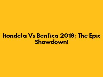 Itondela Vs Benfica 2018: The Epic Showdown!