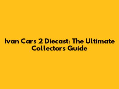 Ivan Cars 2 Diecast: The Ultimate Collector's Guide