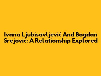 Ivana Ljubisavljević And Bogdan Srejović: A Relationship Explored