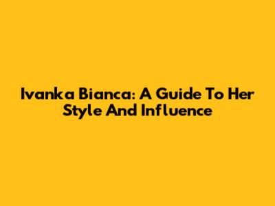 Ivanka Bianca: A Guide To Her Style And Influence