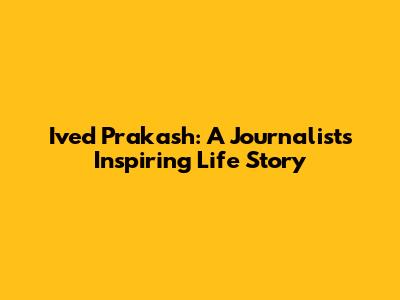 Ived Prakash: A Journalist's Inspiring Life Story