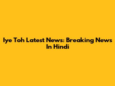 Iye Toh Latest News: Breaking News In Hindi