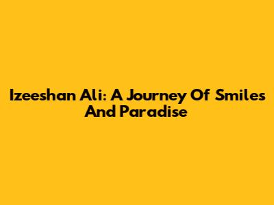 Izeeshan Ali: A Journey Of Smiles And Paradise