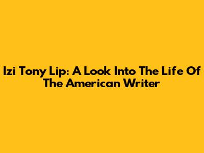 Izi Tony Lip: A Look Into The Life Of The American Writer