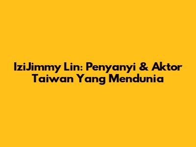 IziJimmy Lin: Penyanyi & Aktor Taiwan Yang Mendunia