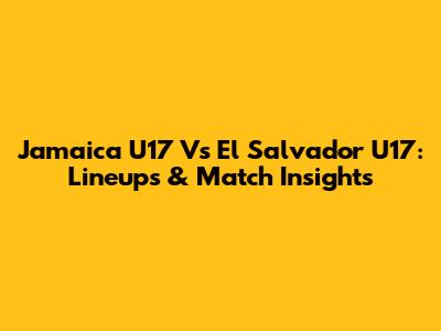 Jamaica U17 Vs El Salvador U17: Lineups & Match Insights