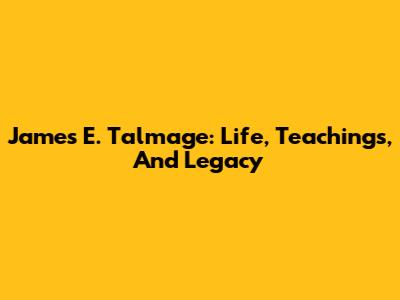 James E. Talmage: Life, Teachings, And Legacy