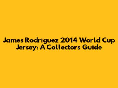 James Rodriguez 2014 World Cup Jersey: A Collector's Guide