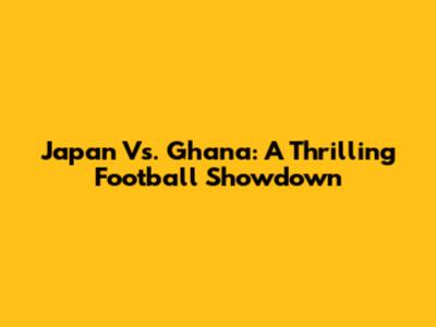 Japan Vs. Ghana: A Thrilling Football Showdown