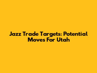 Jazz Trade Targets: Potential Moves For Utah