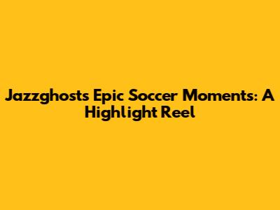 Jazzghost's Epic Soccer Moments: A Highlight Reel