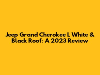 Jeep Grand Cherokee L White & Black Roof: A 2023 Review