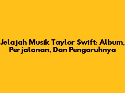 Jelajah Musik Taylor Swift: Album, Perjalanan, Dan Pengaruhnya
