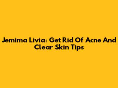 Jemima Livia: Get Rid Of Acne And Clear Skin Tips