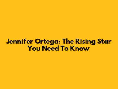 Jennifer Ortega: The Rising Star You Need To Know
