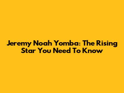 Jeremy Noah Yomba: The Rising Star You Need To Know