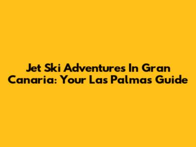 Jet Ski Adventures In Gran Canaria: Your Las Palmas Guide