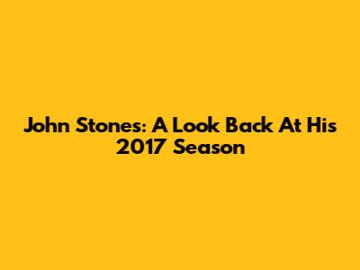 John Stones: A Look Back At His 2017 Season