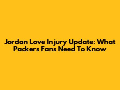 Jordan Love Injury Update: What Packers Fans Need To Know