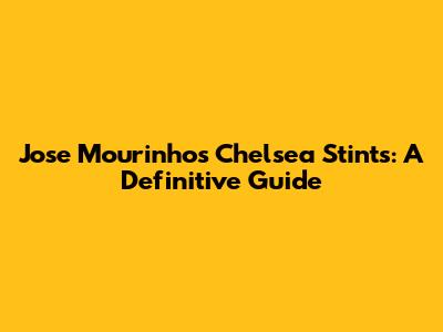 Jose Mourinho's Chelsea Stints: A Definitive Guide