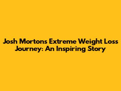 Josh Morton's Extreme Weight Loss Journey: An Inspiring Story