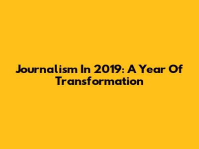 Journalism In 2019: A Year Of Transformation