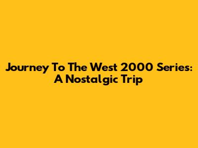 Journey To The West 2000 Series: A Nostalgic Trip
