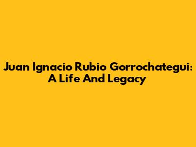 Juan Ignacio Rubio Gorrochategui: A Life And Legacy